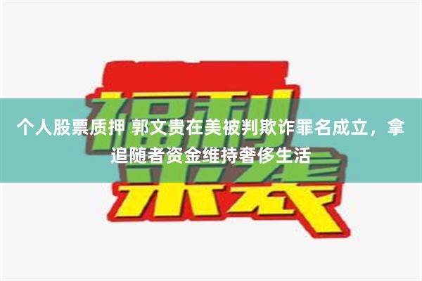 个人股票质押 郭文贵在美被判欺诈罪名成立，拿追随者资金维持奢侈生活