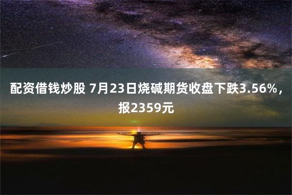 配资借钱炒股 7月23日烧碱期货收盘下跌3.56%，报2359元