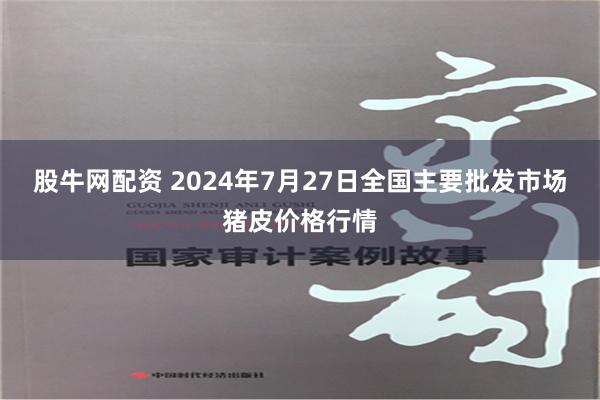 股牛网配资 2024年7月27日全国主要批发市场猪皮价格行情