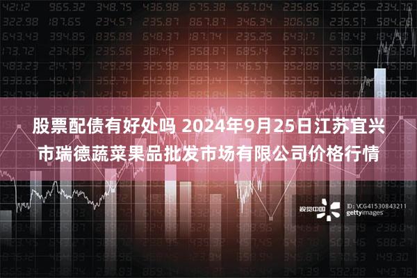 股票配债有好处吗 2024年9月25日江苏宜兴市瑞德蔬菜果品批发市场有限公司价格行情