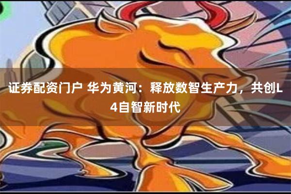 证券配资门户 华为黄河：释放数智生产力，共创L4自智新时代