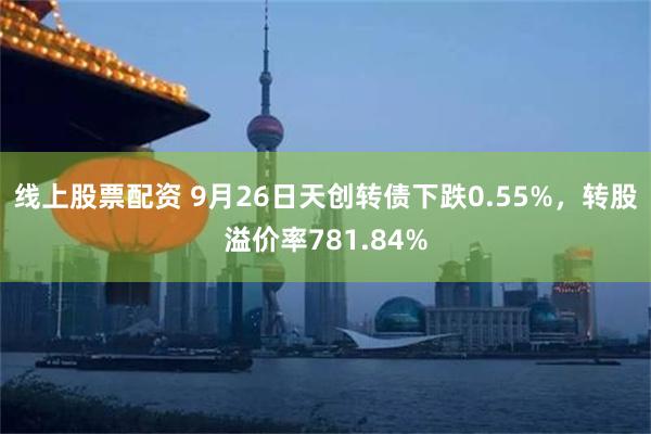 线上股票配资 9月26日天创转债下跌0.55%，转股溢价率781.84%