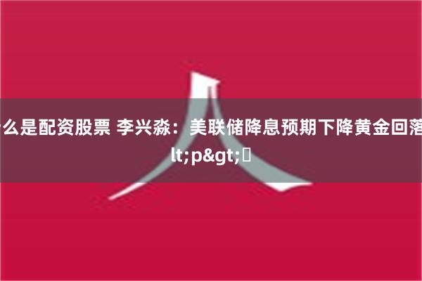 什么是配资股票 李兴淼：美联储降息预期下降黄金回落<p>​