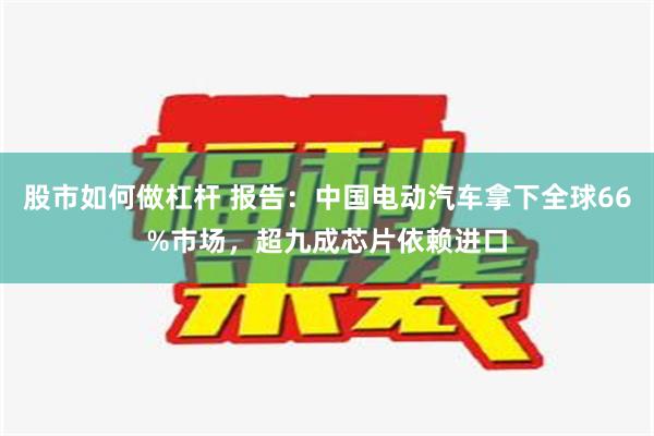 股市如何做杠杆 报告：中国电动汽车拿下全球66%市场，超九成芯片依赖进口