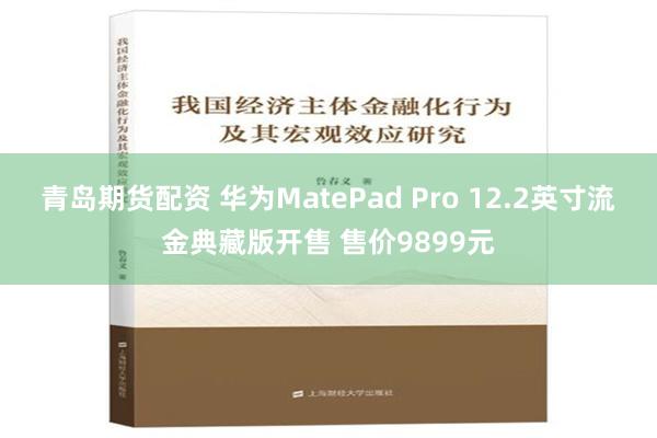 青岛期货配资 华为MatePad Pro 12.2英寸流金典藏版开售 售价9899元