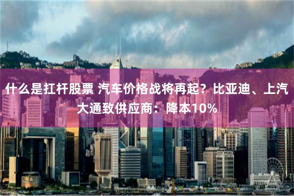 什么是扛杆股票 汽车价格战将再起？比亚迪、上汽大通致供应商：降本10%