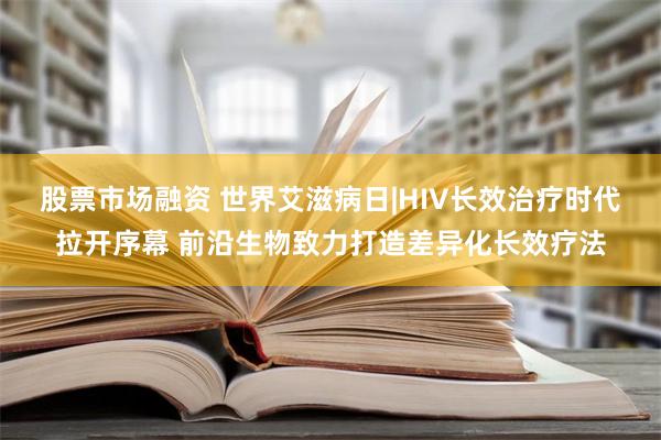 股票市场融资 世界艾滋病日|HIV长效治疗时代拉开序幕 前沿生物致力打造差异化长效疗法