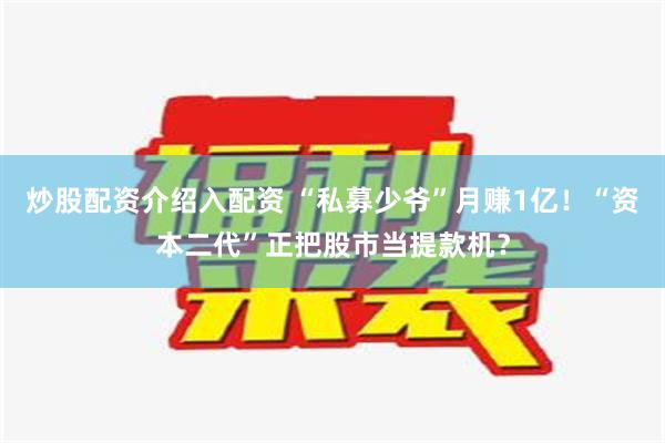 炒股配资介绍入配资 “私募少爷”月赚1亿！“资本二代”正把股市当提款机？