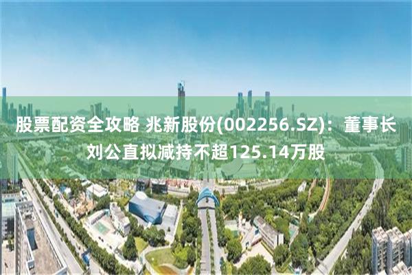 股票配资全攻略 兆新股份(002256.SZ)：董事长刘公直拟减持不超125.14万股