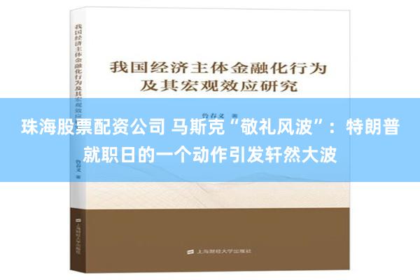 珠海股票配资公司 马斯克“敬礼风波”：特朗普就职日的一个动作引发轩然大波