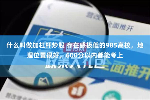 什么叫做加杠杆炒股 存在感极低的985高校，地理位置很好，600分以内都能考上