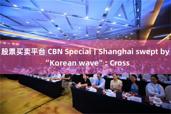 股票买卖平台 CBN Special丨Shanghai swept by “Korean wave”: Cross