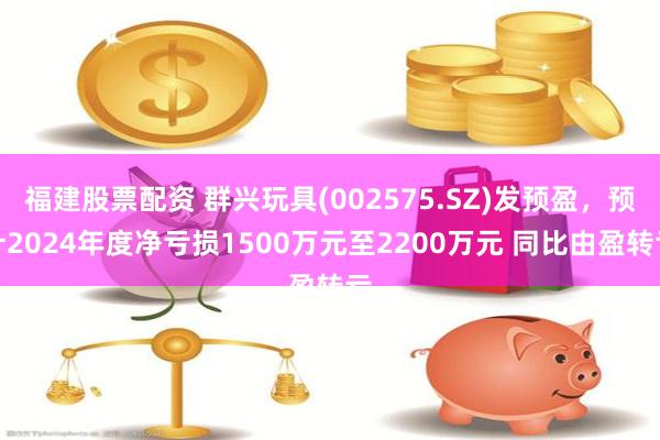 福建股票配资 群兴玩具(002575.SZ)发预盈，预计2024年度净亏损1500万元至2200万元 同比由盈转亏