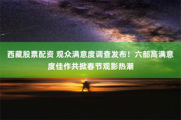 西藏股票配资 观众满意度调查发布！六部高满意度佳作共掀春节观影热潮